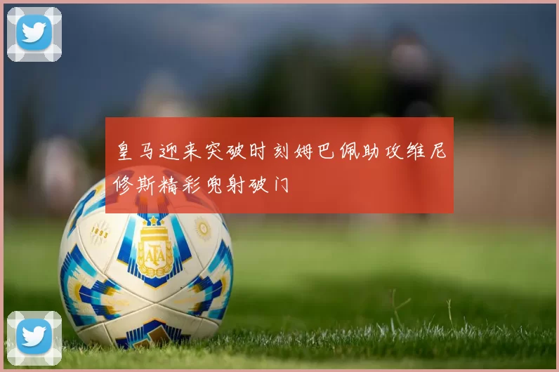 皇马迎来突破时刻姆巴佩助攻维尼修斯精彩兜射破门