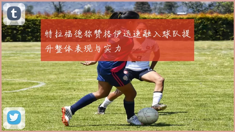 特拉福德称赞格伊迅速融入球队提升整体表现与实力