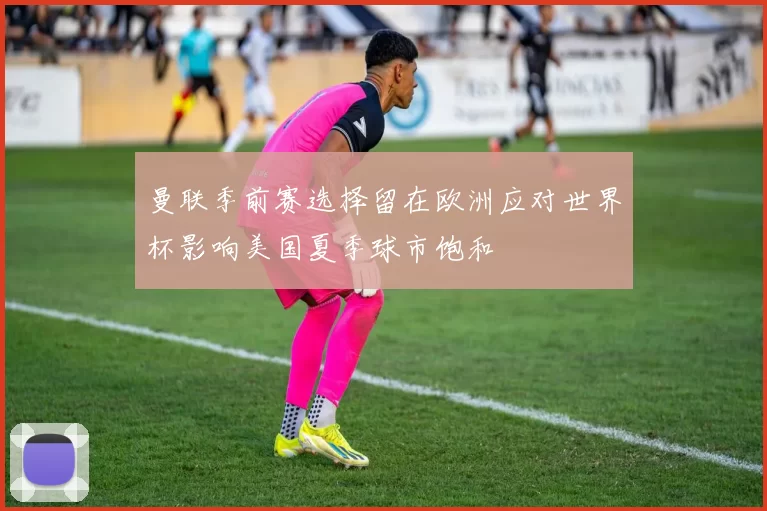 曼联季前赛选择留在欧洲应对世界杯影响美国夏季球市饱和