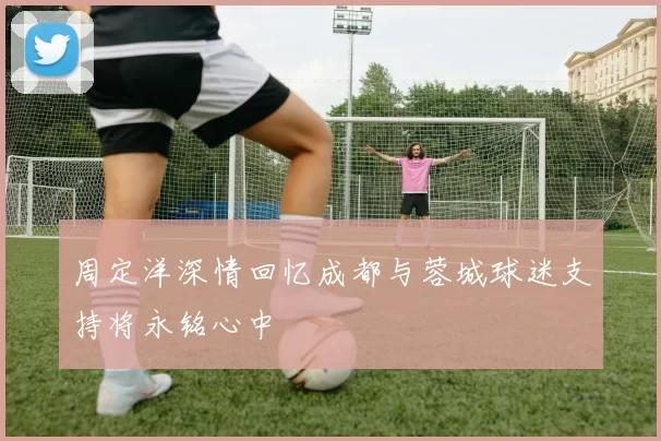 周定洋深情回忆成都与蓉城球迷支持将永铭心中