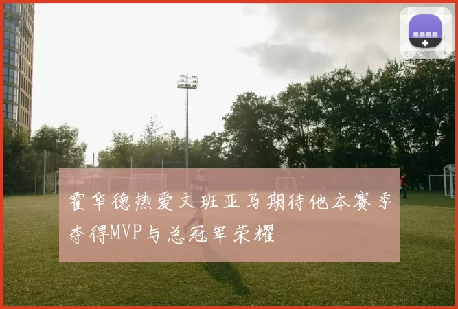 霍华德热爱文班亚马期待他本赛季夺得MVP与总冠军荣耀