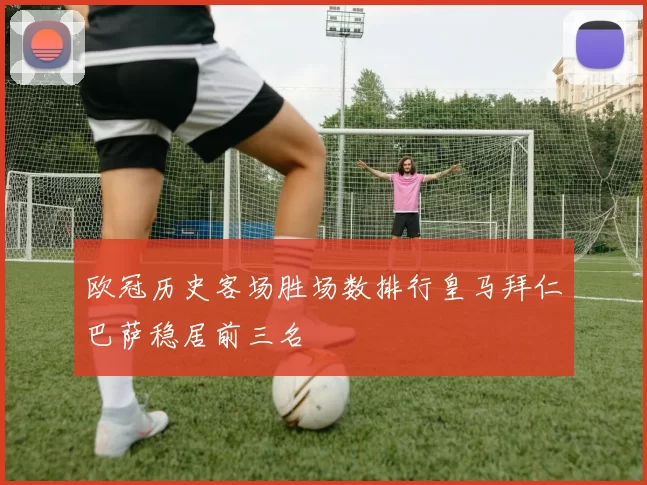 欧冠历史客场胜场数排行皇马拜仁巴萨稳居前三名