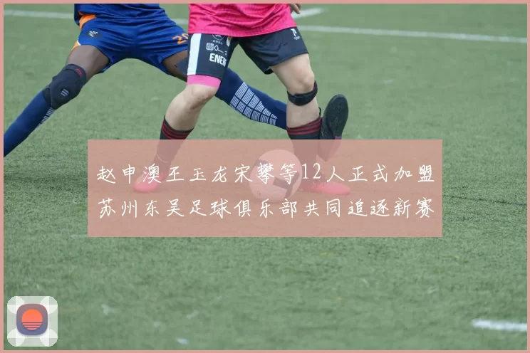 赵申澳王玉龙宋攀等12人正式加盟苏州东吴足球俱乐部共同追逐新赛季目标