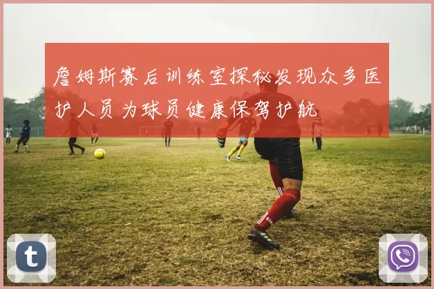詹姆斯赛后训练室探秘发现众多医护人员为球员健康保驾护航