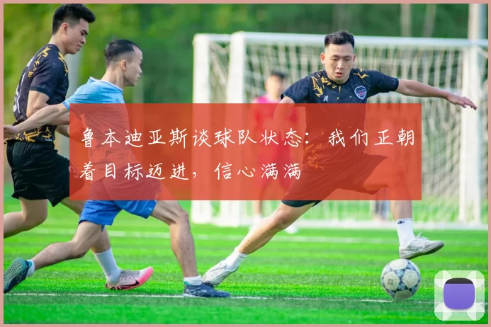 鲁本迪亚斯谈球队状态：我们正朝着目标迈进，信心满满