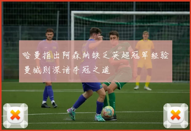 哈曼指出阿森纳缺乏英超冠军经验曼城则深谙夺冠之道