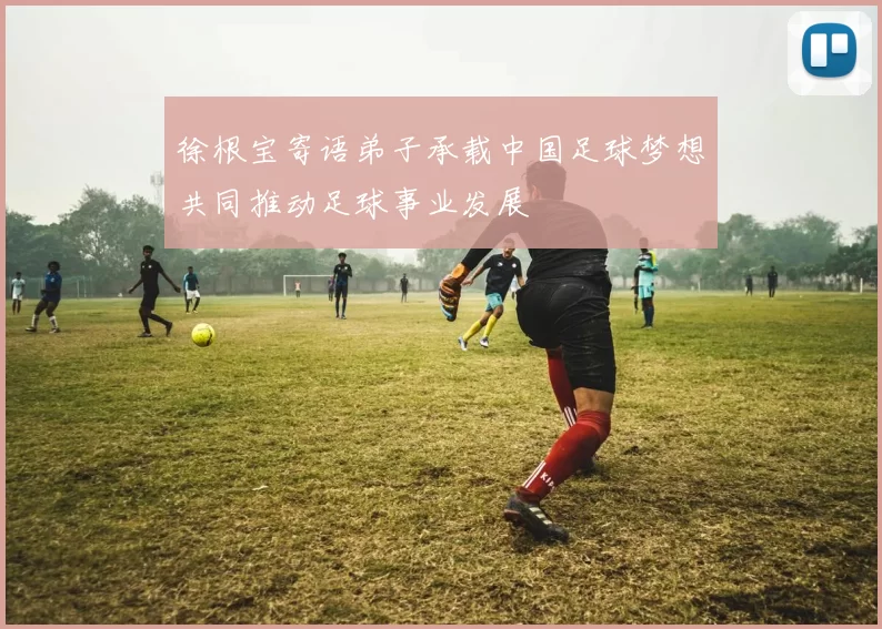 徐根宝寄语弟子承载中国足球梦想共同推动足球事业发展