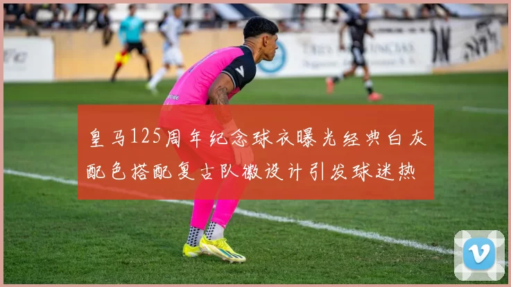 皇马125周年纪念球衣曝光经典白灰配色搭配复古队徽设计引发球迷热议