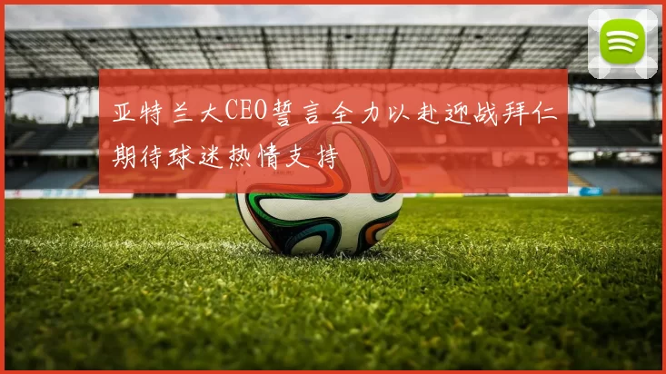 亚特兰大CEO誓言全力以赴迎战拜仁期待球迷热情支持