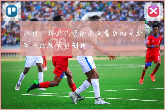 丰特：捍卫巴萨的未来需迈向全新时代的改革与创新
