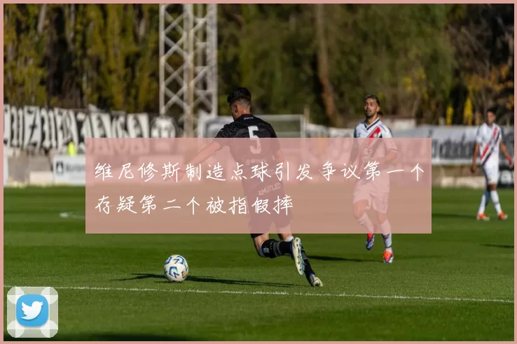 维尼修斯制造点球引发争议第一个存疑第二个被指假摔