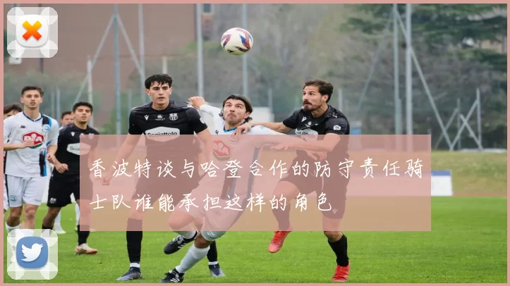 香波特谈与哈登合作的防守责任骑士队谁能承担这样的角色