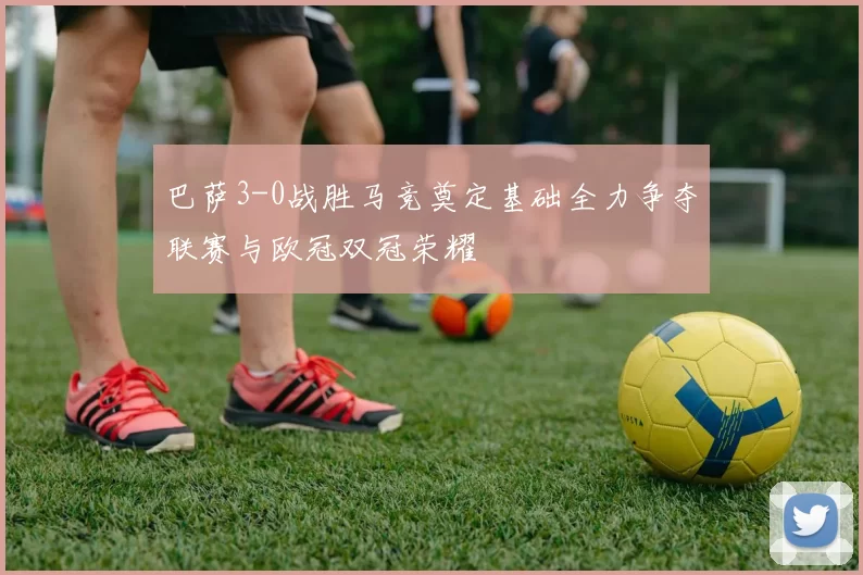 巴萨3-0战胜马竞奠定基础全力争夺联赛与欧冠双冠荣耀