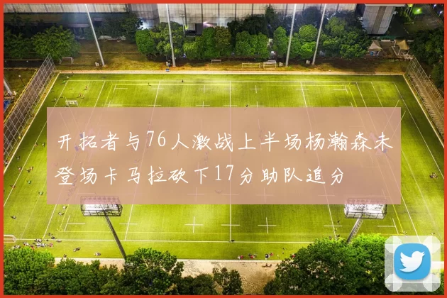 开拓者与76人激战上半场杨瀚森未登场卡马拉砍下17分助队追分