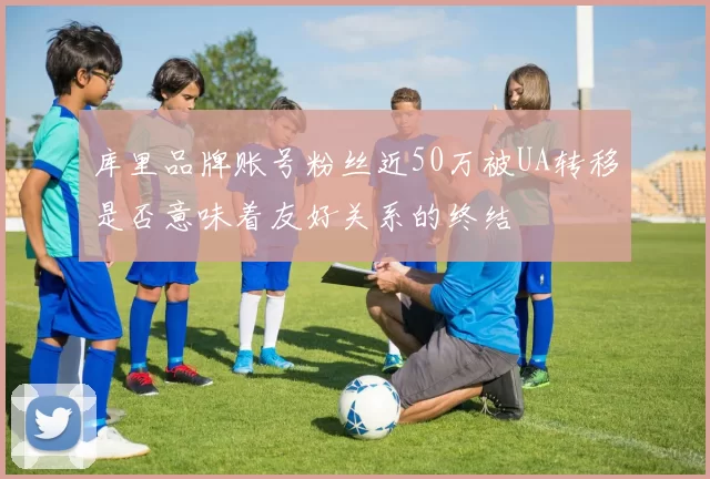 库里品牌账号粉丝近50万被UA转移是否意味着友好关系的终结