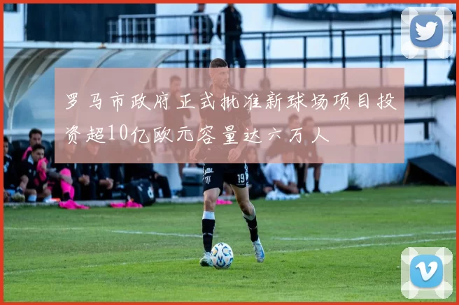 罗马市政府正式批准新球场项目投资超10亿欧元容量达六万人