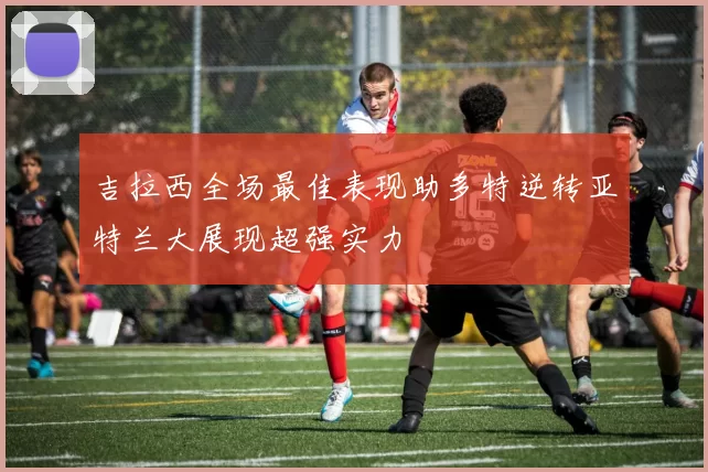 吉拉西全场最佳表现助多特逆转亚特兰大展现超强实力